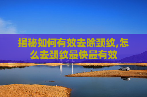揭秘如何有效去除颈纹,怎么去颈纹最快最有效