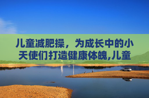 儿童减肥操,为成长中的小天使们打造健康体魄,儿童减肥操完整版 儿童减肥操,为成长中的小天使们打造健康体魄,儿童减肥操完整版