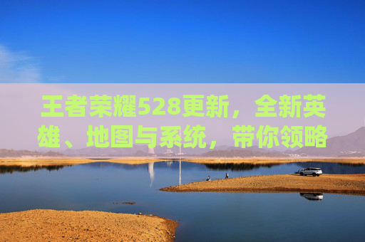 王者荣耀528更新,全新英雄、地图与系统,带你领略不一样的游戏世界,王者荣耀版本更新公告 王者荣耀528更新,全新英雄、地图与系统,带你领略不一样的游戏世界,王者荣耀版本更新公告