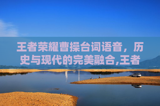 王者荣耀曹操台词语音,历史与现代的完美融合,王者荣耀曹操台词语音怎么设置 王者荣耀曹操台词语音,历史与现代的完美融合,王者荣耀曹操台词语音怎么设置