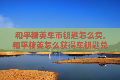 和平精英车币钥匙怎么卖,和平精英怎么获得车钥匙兑换码 和平精英车币钥匙怎么卖,和平精英怎么获得车钥匙兑换码