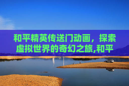 和平精英传送门动画,探索虚拟世界的奇幻之旅,和平精英传送门动画图片 和平精英传送门动画,探索虚拟世界的奇幻之旅,和平精英传送门动画图片