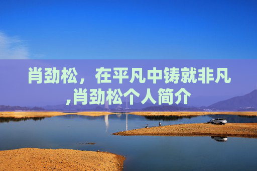 肖劲松,在平凡中铸就非凡,肖劲松个人简介 肖劲松,在平凡中铸就非凡,肖劲松个人简介