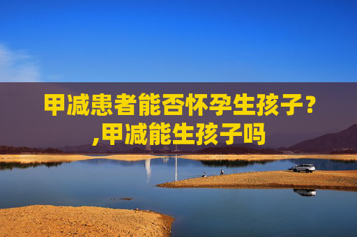 甲减患者能否怀孕生孩子？,甲减能生孩子吗