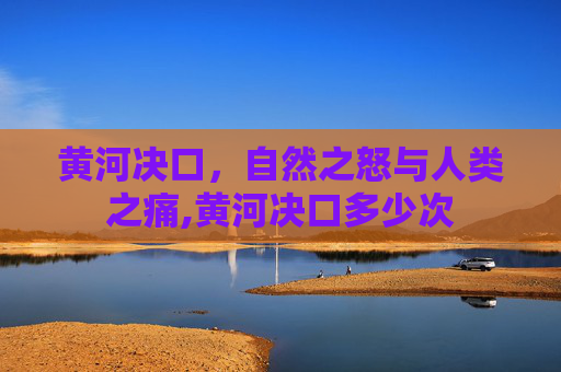 黄河决口,自然之怒与人类之痛,黄河决口多少次 黄河决口,自然之怒与人类之痛,黄河决口多少次