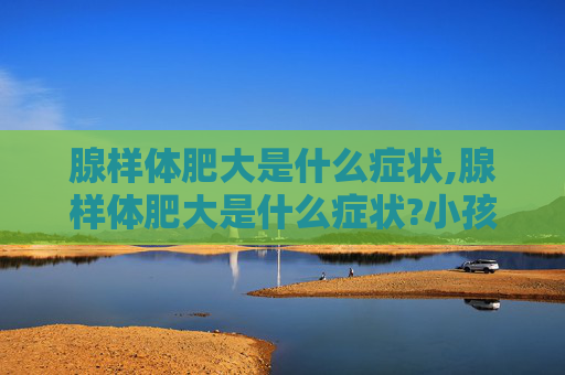 腺样体肥大是什么症状,腺样体肥大是什么症状?小孩腺样体肥大怎么判断和治疗?