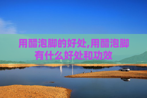 用醋泡脚的好处,用醋泡脚有什么好处和功效 用醋泡脚的好处,用醋泡脚有什么好处和功效