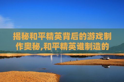 揭秘和平精英背后的游戏制作奥秘,和平精英谁制造的 揭秘和平精英背后的游戏制作奥秘,和平精英谁制造的