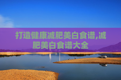 打造健康减肥美白食谱,减肥美白食谱大全 打造健康减肥美白食谱,减肥美白食谱大全