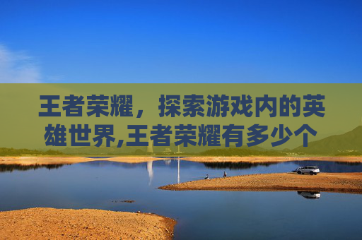 王者荣耀,探索游戏内的英雄世界,王者荣耀有多少个人物名字 王者荣耀,探索游戏内的英雄世界,王者荣耀有多少个人物名字