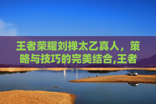 王者荣耀刘禅太乙真人,策略与技巧的完美结合,王者荣耀刘禅太乙真人怎么玩 王者荣耀刘禅太乙真人,策略与技巧的完美结合,王者荣耀刘禅太乙真人怎么玩