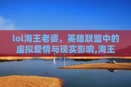 lol海王老婆，英雄联盟中的虚拟爱情与现实影响,海王现实中的老婆