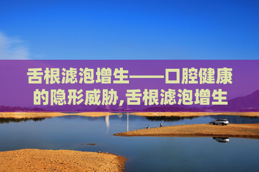 舌根滤泡增生——口腔健康的隐形威胁,舌根滤泡增生能自愈吗 舌根滤泡增生——口腔健康的隐形威胁,舌根滤泡增生能自愈吗