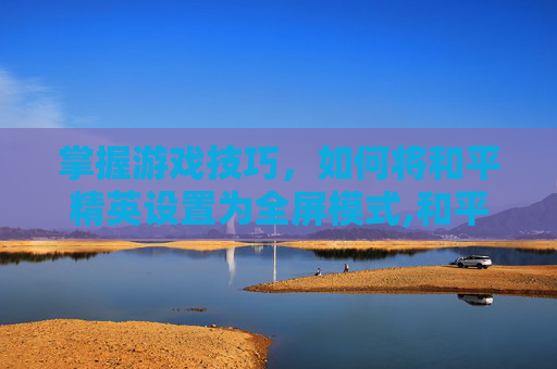 掌握游戏技巧，如何将和平精英设置为全屏模式,和平精英设置为全屏怎么调回来