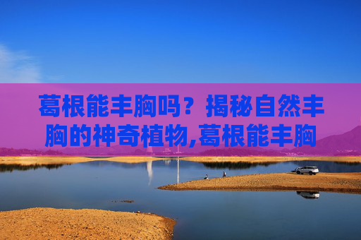 葛根能丰胸吗?揭秘自然丰胸的神奇植物,葛根能丰胸吗能天天吃吗 葛根能丰胸吗?揭秘自然丰胸的神奇植物,葛根能丰胸吗能天天吃吗
