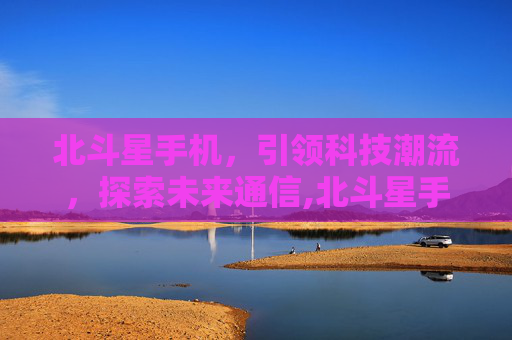 北斗星手机,引领科技潮流,探索未来通信,北斗星手机3533 北斗星手机,引领科技潮流,探索未来通信,北斗星手机3533