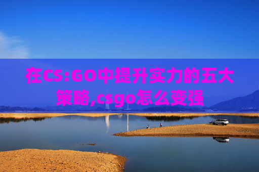 在CS:GO中提升实力的五大策略,csgo怎么变强 在CS:GO中提升实力的五大策略,csgo怎么变强