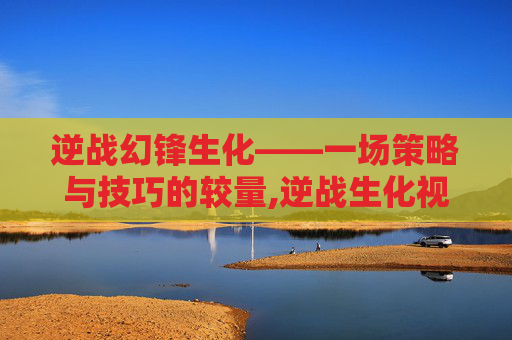 逆战幻锋生化——一场策略与技巧的较量,逆战生化视频 逆战幻锋生化——一场策略与技巧的较量,逆战生化视频