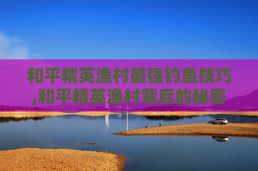 和平精英渔村最强钓鱼技巧,和平精英渔村背后的秘密 和平精英渔村最强钓鱼技巧,和平精英渔村背后的秘密