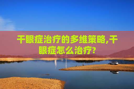 干眼症治疗的多维策略,干眼症怎么治疗? 干眼症治疗的多维策略,干眼症怎么治疗?