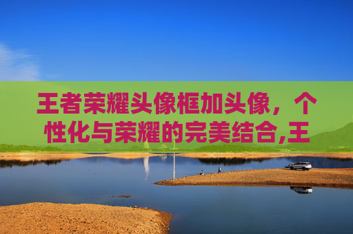 王者荣耀头像框加头像,个性化与荣耀的完美结合,王者荣耀头像框加头像框 王者荣耀头像框加头像,个性化与荣耀的完美结合,王者荣耀头像框加头像框