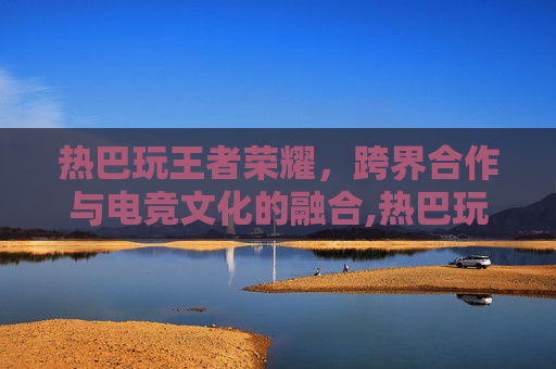 热巴玩王者荣耀，跨界合作与电竞文化的融合,热巴玩王者荣耀多少年了