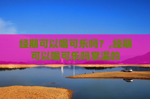 经期可以喝可乐吗？,经期可以喝可乐吗常温的