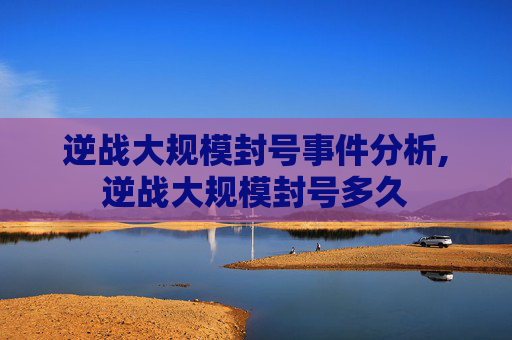 逆战大规模封号事件分析,逆战大规模封号多久