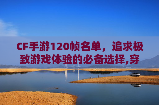 CF手游120帧名单，追求极致游戏体验的必备选择,穿越火线手游有120帧吗