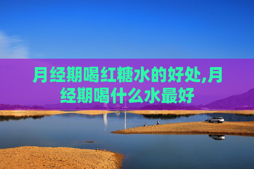 月经期喝红糖水的好处,月经期喝什么水最好