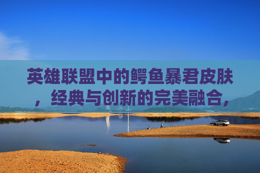 英雄联盟中的鳄鱼暴君皮肤，经典与创新的完美融合,鳄鱼全皮肤鉴赏