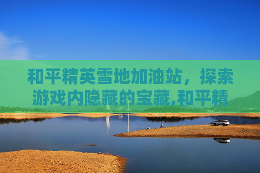 和平精英雪地加油站，探索游戏内隐藏的宝藏,和平精英雪地雪橇在哪