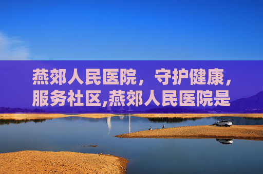 燕郊人民医院，守护健康，服务社区,燕郊人民医院是三甲吗