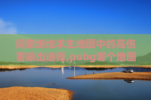 探索绝地求生地图中的高伤害输出选择,pubg哪个地图有飞机 探索绝地求生地图中的高伤害输出选择,pubg哪个地图有飞机