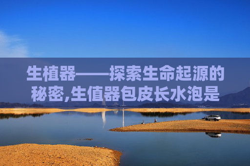生植器——探索生命起源的秘密,生值器包皮长水泡是怎么回事