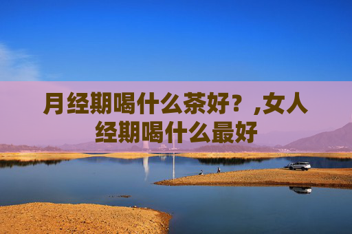 月经期喝什么茶好?,女人经期喝什么最好 月经期喝什么茶好?,女人经期喝什么最好