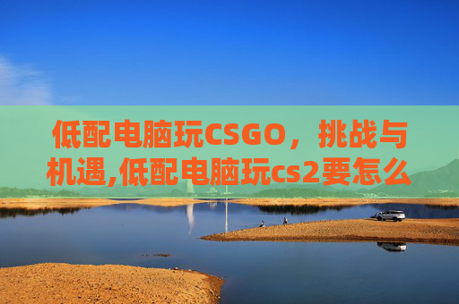 低配电脑玩CSGO,挑战与机遇,低配电脑玩cs2要怎么设置 低配电脑玩CSGO,挑战与机遇,低配电脑玩cs2要怎么设置