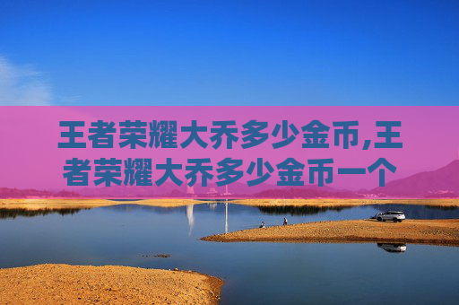 王者荣耀大乔多少金币,王者荣耀大乔多少金币一个 王者荣耀大乔多少金币,王者荣耀大乔多少金币一个
