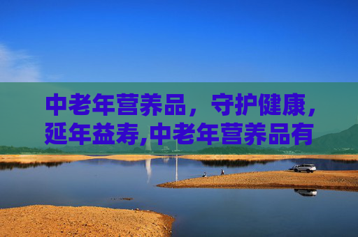 中老年营养品,守护健康,延年益寿,中老年营养品有哪些 中老年营养品,守护健康,延年益寿,中老年营养品有哪些
