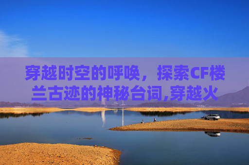 穿越时空的呼唤,探索CF楼兰古迹的神秘台词,穿越火线枪战王者楼兰古墓 穿越时空的呼唤,探索CF楼兰古迹的神秘台词,穿越火线枪战王者楼兰古墓