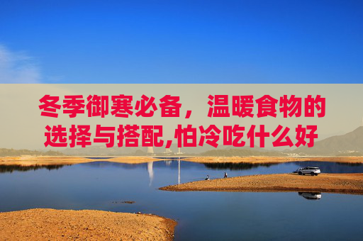 冬季御寒必备,温暖食物的选择与搭配,怕冷吃什么好该怎么调理 冬季御寒必备,温暖食物的选择与搭配,怕冷吃什么好该怎么调理