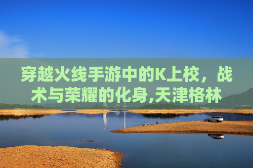 穿越火线手游中的K上校,战术与荣耀的化身,天津格林国际幼儿园学费 穿越火线手游中的K上校,战术与荣耀的化身,天津格林国际幼儿园学费
