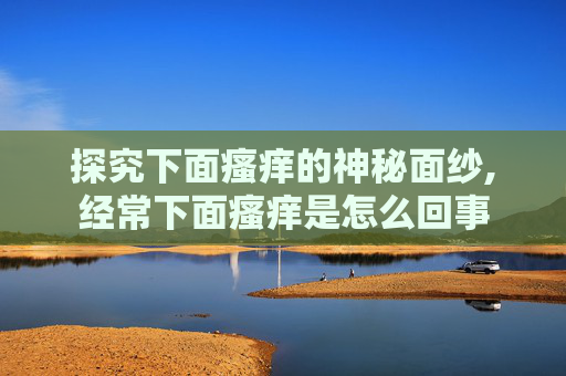 探究下面瘙痒的神秘面纱,经常下面瘙痒是怎么回事 探究下面瘙痒的神秘面纱,经常下面瘙痒是怎么回事
