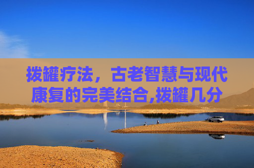 拨罐疗法,古老智慧与现代康复的完美结合,拨罐几分钟最好 拨罐疗法,古老智慧与现代康复的完美结合,拨罐几分钟最好