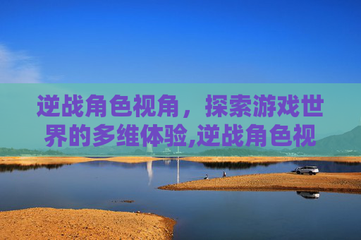 逆战角色视角,探索游戏世界的多维体验,逆战角色视角怎么开 逆战角色视角,探索游戏世界的多维体验,逆战角色视角怎么开