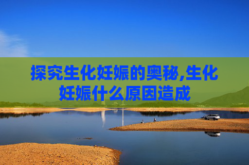 探究生化妊娠的奥秘,生化妊娠什么原因造成 探究生化妊娠的奥秘,生化妊娠什么原因造成