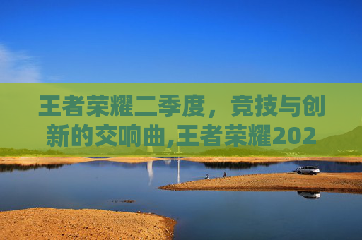 王者荣耀二季度,竞技与创新的交响曲,王者荣耀2021夏季赛第二轮 王者荣耀二季度,竞技与创新的交响曲,王者荣耀2021夏季赛第二轮
