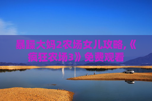 暴躁大妈2农场女儿攻略,《疯狂农场3》免费观看 暴躁大妈2农场女儿攻略,《疯狂农场3》免费观看