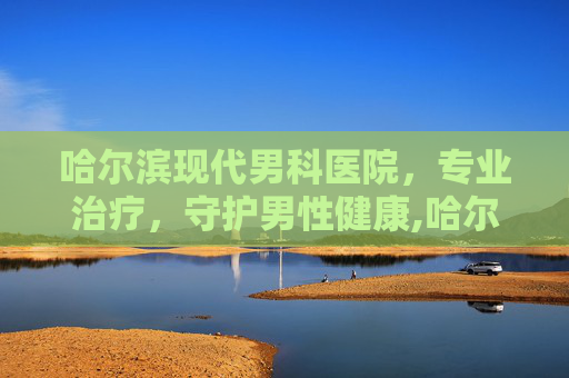 哈尔滨现代男科医院,专业治疗,守护男性健康,哈尔滨现代男科医院可靠吗 哈尔滨现代男科医院,专业治疗,守护男性健康,哈尔滨现代男科医院可靠吗