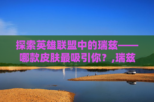 探索英雄联盟中的瑞兹——哪款皮肤最吸引你？,瑞兹哪个皮肤最好